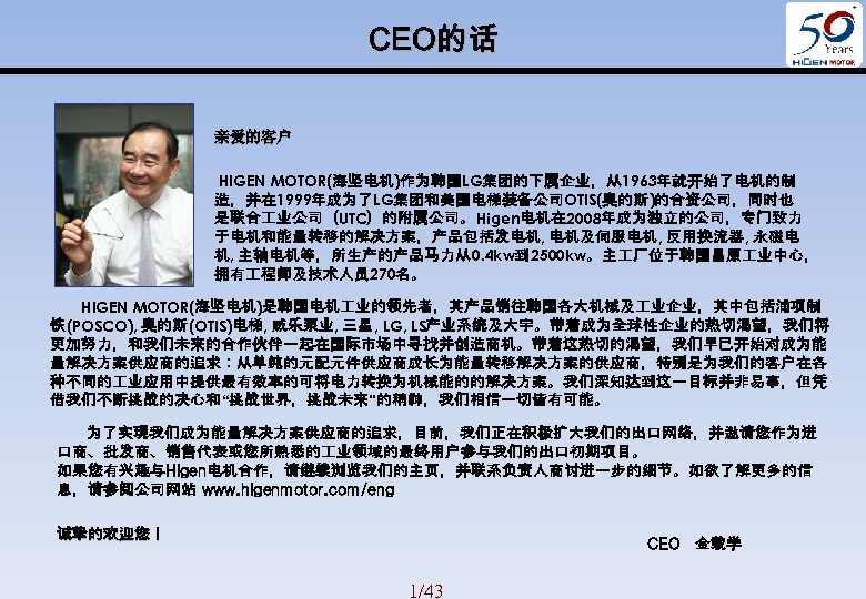CEO的话 亲爱的客户 HIGEN MOTOR(海坚电机)作为韩国LG集团的下属企业，从1963年就开始了电机的制 造，并在 1999年成为了LG集团和美国电梯装备公司OTIS(奥的斯)的合资公司，同时也 是联合 业公司（UTC）的附属公司。Higen电机在 2008年成为独立的公司，专门致力 于电机和能量转移的解决方案，产品包括发电机, 电机及伺服电机, 反用换流器, 永磁电 机,