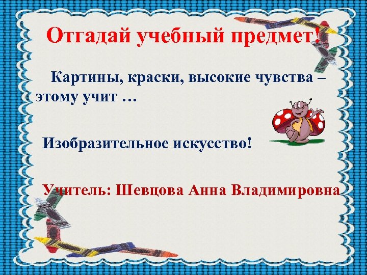 Отгадай учебный предмет! Картины, краски, высокие чувства – этому учит … Изобразительное искусство! Учитель: