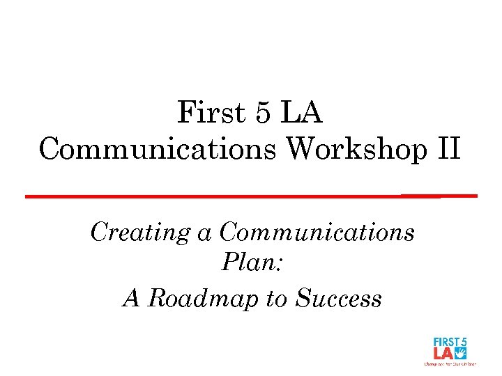 First 5 LA Communications Workshop II Creating a Communications Plan: A Roadmap to Success