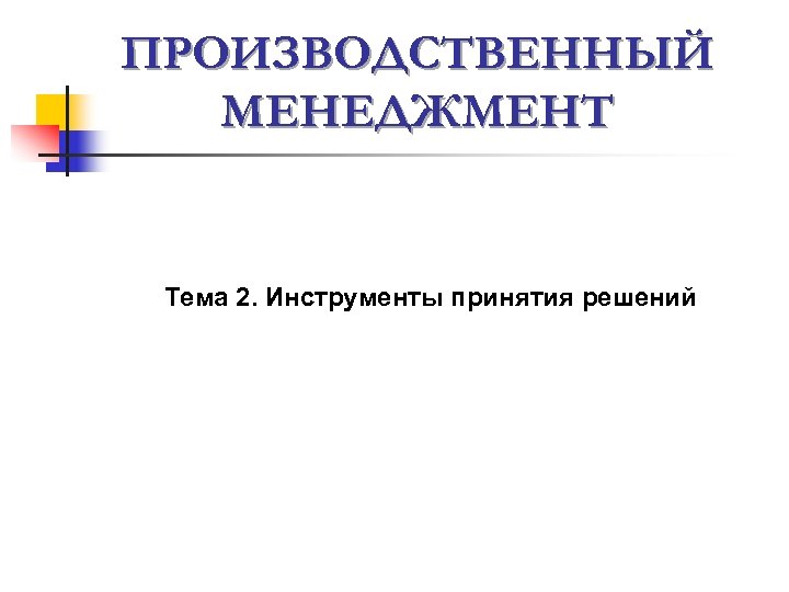 ПРОИЗВОДСТВЕННЫЙ МЕНЕДЖМЕНТ Тема 2. Инструменты принятия решений 