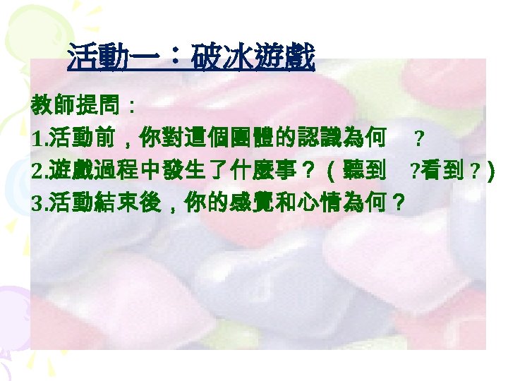 活動一：破冰遊戲 教師提問： 1. 活動前，你對這個團體的認識為何 ? 2. 遊戲過程中發生了什麼事？（聽到 ? 看到 ? ） 3. 活動結束後，你的感覺和心情為何？ 