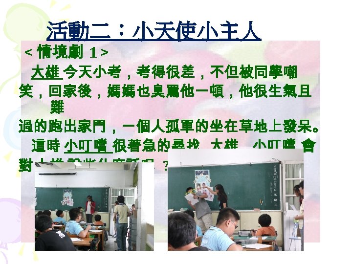 活動二：小天使小主人 ＜ 情境劇 1＞ 大雄 今天小考，考得很差，不但被同學嘲 笑，回家後，媽媽也臭罵他一頓，他很生氣且 難 過的跑出家門，一個人孤單的坐在草地上發呆。 這時 小叮噹 很著急的尋找 大雄 ，