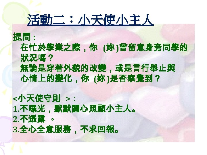 活動二：小天使小主人 提問 : 在忙於學業之際，你 (妳 )曾留意身旁同學的 狀況嗎？ 無論是穿著外貌的改變，或是言行舉止與 心情上的變化，你 (妳 )是否察覺到？ <小天使守則 >： 1.