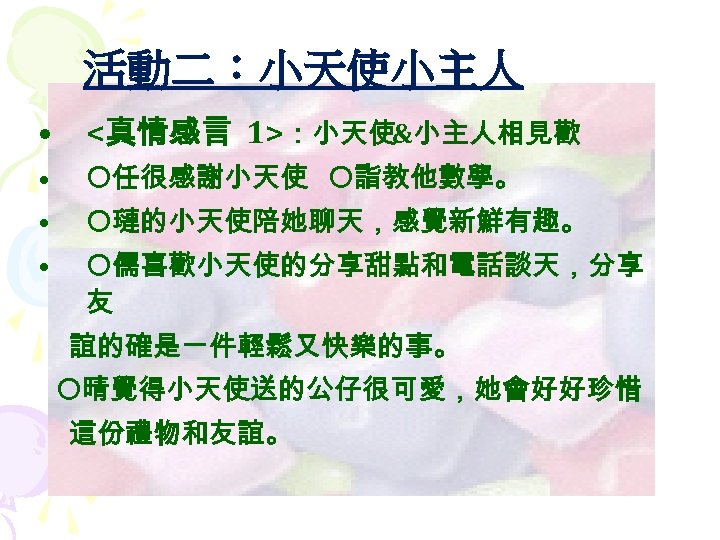 活動二：小天使小主人 • <真情感言 1>：小天使&小主人相見歡 • 任很感謝小天使 詣教他數學。 • 璉的小天使陪她聊天，感覺新鮮有趣。 • 儒喜歡小天使的分享甜點和電話談天，分享 友 誼的確是ㄧ件輕鬆又快樂的事。 晴覺得小天使送的公仔很可愛，她會好好珍惜