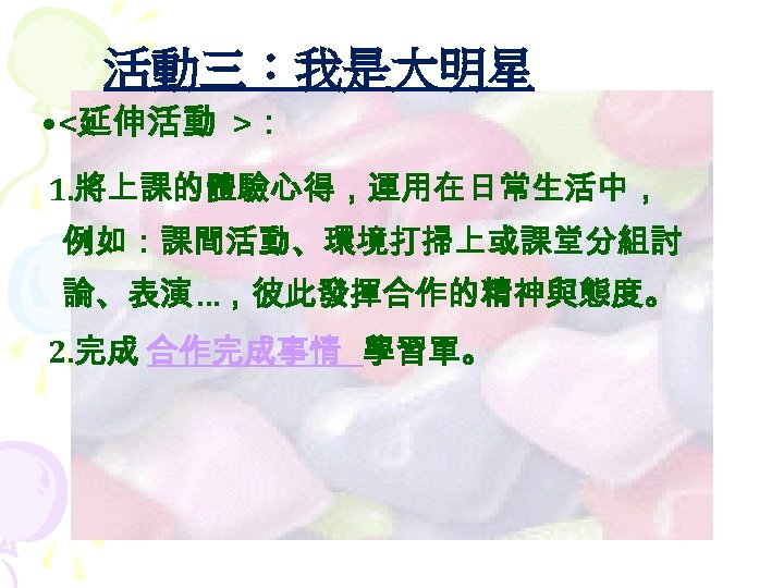 活動三：我是大明星 • <延伸活動 >： 1. 將上課的體驗心得，運用在日常生活中， 例如：課間活動、環境打掃上或課堂分組討 論、表演…，彼此發揮合作的精神與態度。 2. 完成 合作完成事情 學習單。 