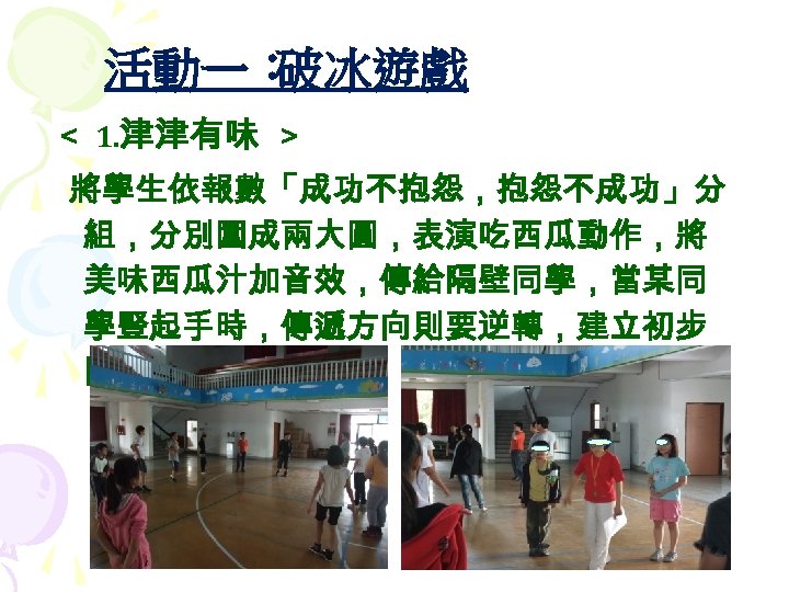 活動一： 破冰遊戲 ＜ 1. 津津有味 ＞ 將學生依報數「成功不抱怨，抱怨不成功」分 組，分別圍成兩大圓，表演吃西瓜動作，將 美味西瓜汁加音效，傳給隔壁同學，當某同 學豎起手時，傳遞方向則要逆轉，建立初步 關係。 