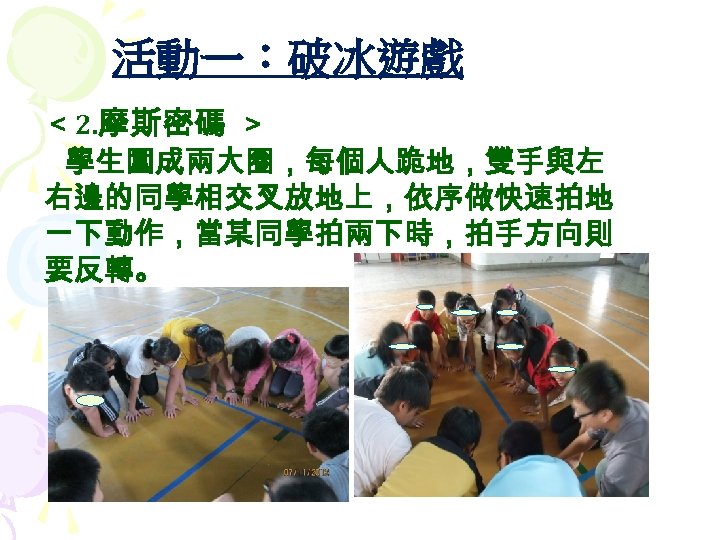 活動一：破冰遊戲 ＜ 2. 摩斯密碼 ＞ 學生圍成兩大圈，每個人跪地，雙手與左 右邊的同學相交叉放地上，依序做快速拍地 一下動作，當某同學拍兩下時，拍手方向則 要反轉。 