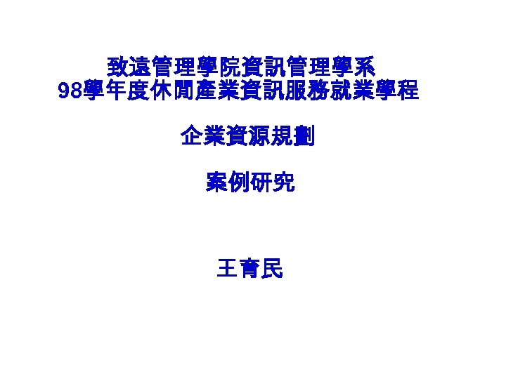 致遠管理學院資訊管理學系 98學年度休閒產業資訊服務就業學程 企業資源規劃 案例研究 王育民 
