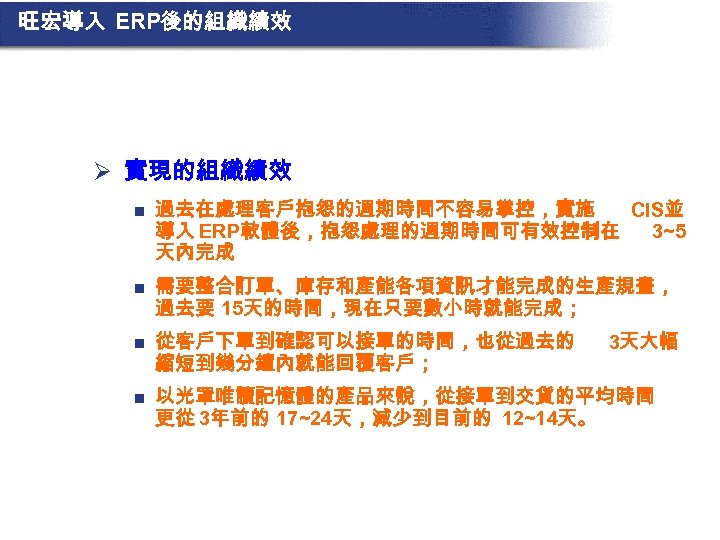 旺宏導入 ERP後的組織績效 Ø 實現的組織績效 n 過去在處理客戶抱怨的週期時間不容易掌控，實施 CIS並 導入 ERP軟體後，抱怨處理的週期時間可有效控制在 3~5 天內完成 n 需要整合訂單、庫存和產能各項資訊才能完成的生產規畫， 過去要