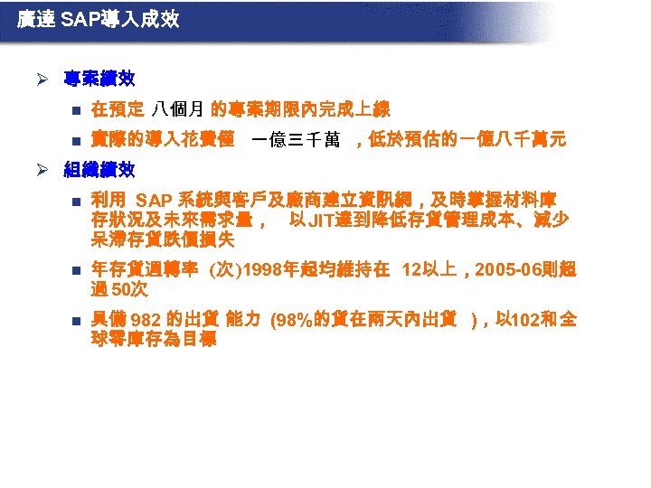 廣達 SAP導入成效 Ø 專案績效 n 在預定 八個月 的專案期限內完成上線 n 實際的導入花費僅 一億三千萬 ，低於預估的一億八千萬元 Ø 組織績效
