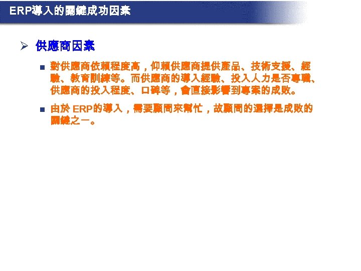 ERP導入的關鍵成功因素 Ø 供應商因素 n 對供應商依賴程度高，仰賴供應商提供產品、技術支援、經 驗、教育訓練等。而供應商的導入經驗、投入人力是否專職、 供應商的投入程度、口碑等，會直接影響到專案的成敗。 n 由於 ERP的導入，需要顧問來幫忙，故顧問的選擇是成敗的 關鍵之一。 