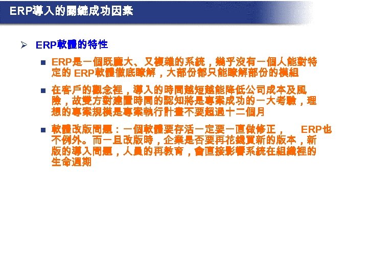 ERP導入的關鍵成功因素 Ø ERP軟體的特性 n ERP是一個既龐大、又複雜的系統，幾乎沒有一個人能對特 定的 ERP軟體徹底瞭解，大部份都只能瞭解部份的模組 n 在客戶的觀念裡，導入的時間越短越能降低公司成本及風 險，故雙方對建置時間的認知將是專案成功的一大考驗，理 想的專案規模是專案執行計畫不要超過十二個月 n 軟體改版問題：一個軟體要存活一定要一直做修正， ERP也