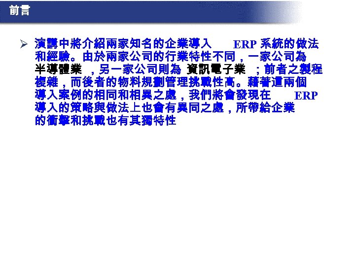 前言 Ø 演講中將介紹兩家知名的企業導入 ERP 系統的做法 和經驗。由於兩家公司的行業特性不同，一家公司為 半導體業 ，另一家公司則為 資訊電子業 ；前者之製程 複雜，而後者的物料規劃管理挑戰性高。藉著這兩個 導入案例的相同和相異之處，我們將會發現在 ERP 導入的策略與做法上也會有異同之處，所帶給企業