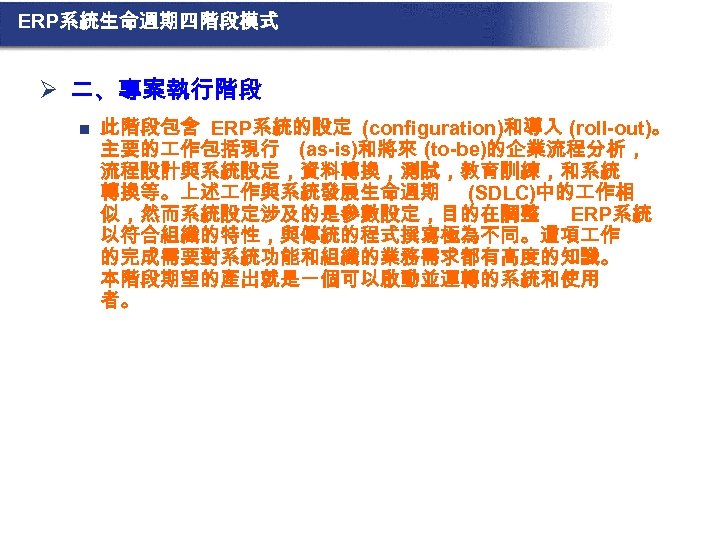 ERP系統生命週期四階段模式 Ø 二、專案執行階段 n 此階段包含 ERP系統的設定 (configuration)和導入 (roll-out)。 主要的 作包括現行 (as-is)和將來 (to-be)的企業流程分析， 流程設計與系統設定，資料轉換，測試，教育訓練，和系統 轉換等。上述