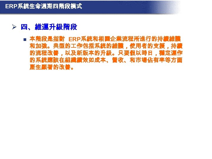 ERP系統生命週期四階段模式 Ø 四、維運升級階段 n 本階段是指對 ERP系統和相關企業流程所進行的持續維護 和加強。典型的 作包括系統的維護，使用者的支援，持續 的流程改善，以及新版本的升級。只要假以時日，穩定運作 的系統應該在組織績效如成本、營收、和市場佔有率等方面 產生顯著的改善。 