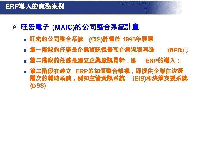 ERP導入的實務案例 Ø 旺宏電子 (MXIC)的公司整合系統計畫 n 旺宏的公司整合系統 (CIS)計畫於 1995年展開 n 第一階段的任務是企業資訊規畫和企業流程再造 n 第二階段的任務是建立企業資訊骨幹，即 n 第三階段在建立