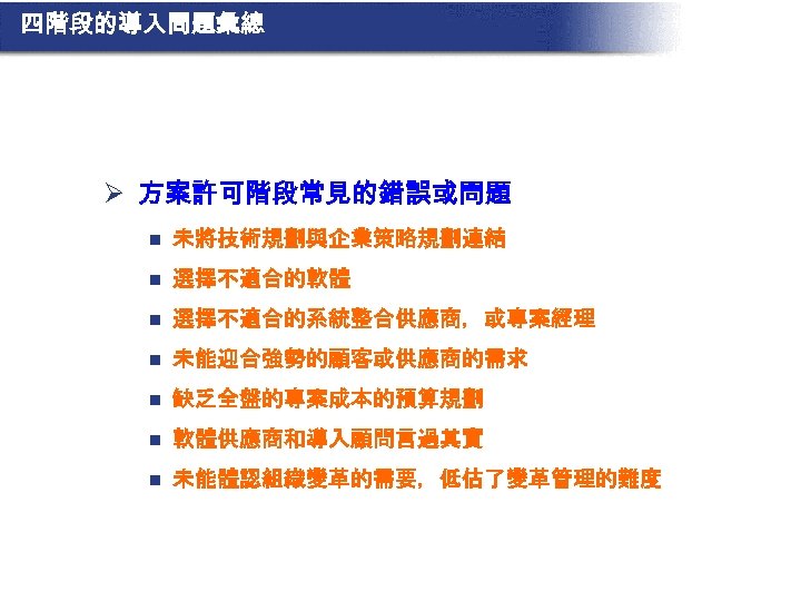 四階段的導入問題彙總 Ø 方案許可階段常見的錯誤或問題 n 未將技術規劃與企業策略規劃連結 n 選擇不適合的軟體 n 選擇不適合的系統整合供應商，或專案經理 n 未能迎合強勢的顧客或供應商的需求 n 缺乏全盤的專案成本的預算規劃 n