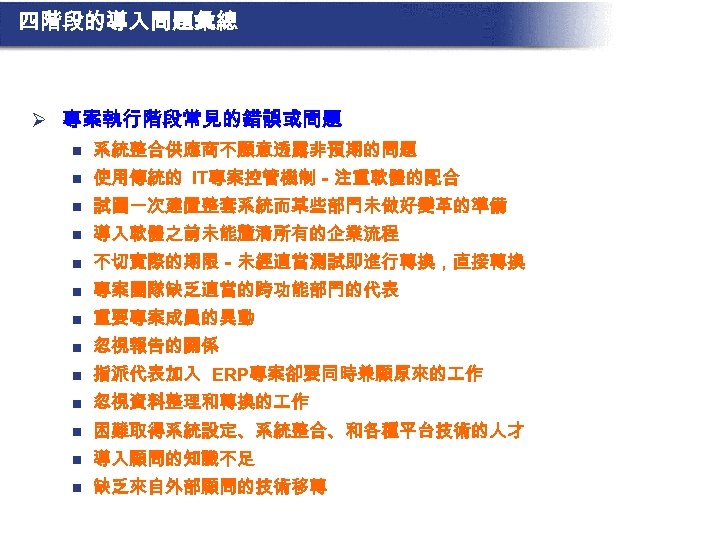 四階段的導入問題彙總 Ø 專案執行階段常見的錯誤或問題 n 系統整合供應商不願意透露非預期的問題 n 使用傳統的 IT專案控管機制－注重軟體的配合 n 試圖一次建置整套系統而某些部門未做好變革的準備 n 導入軟體之前未能釐清所有的企業流程 n 不切實際的期限－未經適當測試即進行轉換，直接轉換