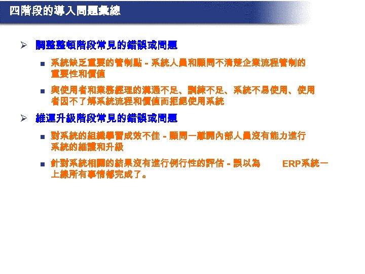 四階段的導入問題彙總 Ø 調整整頓階段常見的錯誤或問題 n 系統缺乏重要的管制點－系統人員和顧問不清楚企業流程管制的 重要性和價值 n 與使用者和業務經理的溝通不足、訓練不足、系統不易使用、使用 者因不了解系統流程和價值而拒絕使用系統 Ø 維運升級階段常見的錯誤或問題 n 對系統的組織學習成效不佳－顧問一離開內部人員沒有能力進行 系統的維護和升級