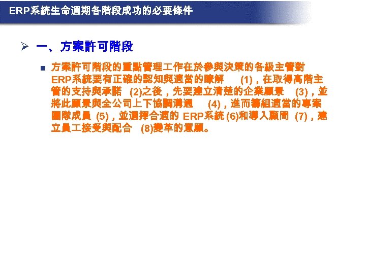 ERP系統生命週期各階段成功的必要條件 Ø 一、方案許可階段 n 方案許可階段的重點管理 作在於參與決策的各級主管對 ERP系統要有正確的認知與適當的瞭解 (1)，在取得高階主 管的支持與承諾 (2)之後，先要建立清楚的企業願景 (3)，並 將此願景與全公司上下協調溝通 (4)，進而籌組適當的專案 團隊成員