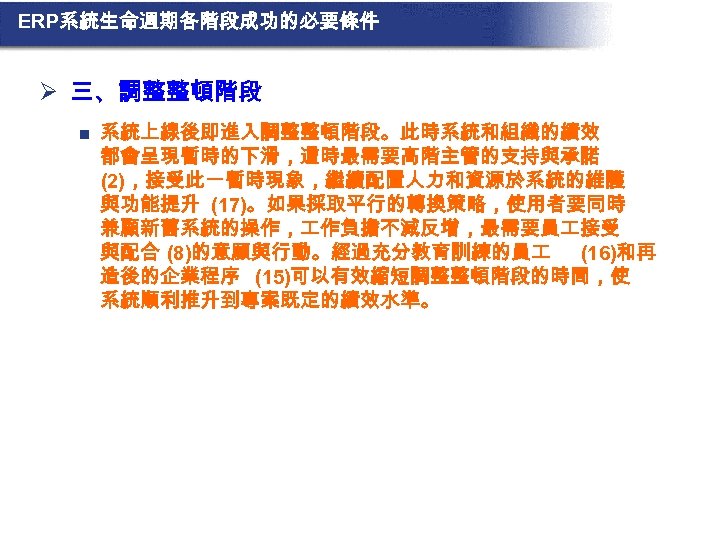 ERP系統生命週期各階段成功的必要條件 Ø 三、調整整頓階段 n 系統上線後即進入調整整頓階段。此時系統和組織的績效 都會呈現暫時的下滑，這時最需要高階主管的支持與承諾 (2)，接受此一暫時現象，繼續配置人力和資源於系統的維護 與功能提升 (17)。如果採取平行的轉換策略，使用者要同時 兼顧新舊系統的操作， 作負擔不減反增，最需要員 接受 與配合 (8)的意願與行動。經過充分教育訓練的員