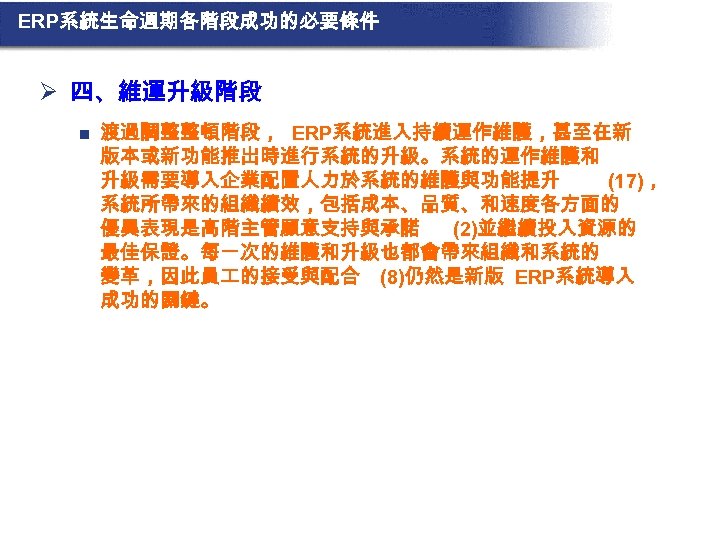 ERP系統生命週期各階段成功的必要條件 Ø 四、維運升級階段 n 渡過調整整頓階段， ERP系統進入持續運作維護，甚至在新 版本或新功能推出時進行系統的升級。系統的運作維護和 升級需要導入企業配置人力於系統的維護與功能提升 (17)， 系統所帶來的組織績效，包括成本、品質、和速度各方面的 優異表現是高階主管願意支持與承諾 (2)並繼續投入資源的 最佳保證。每一次的維護和升級也都會帶來組織和系統的 變革，因此員