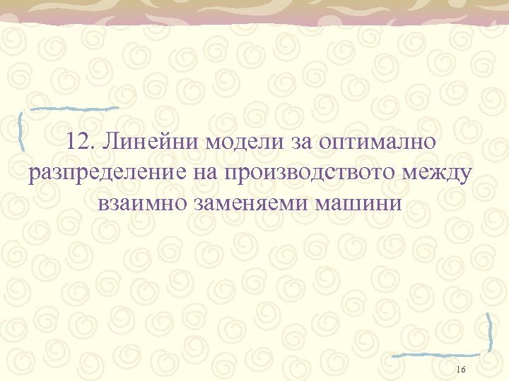 12. Линейни модели за оптимално разпределение на производството между взаимно заменяеми машини 16 