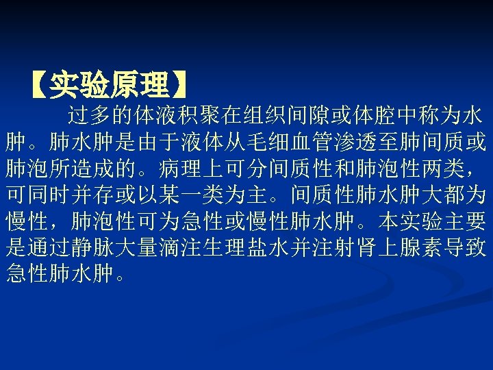【实验原理】 过多的体液积聚在组织间隙或体腔中称为水 肿。肺水肿是由于液体从毛细血管渗透至肺间质或 肺泡所造成的。病理上可分间质性和肺泡性两类， 可同时并存或以某一类为主。间质性肺水肿大都为 慢性，肺泡性可为急性或慢性肺水肿。本实验主要 是通过静脉大量滴注生理盐水并注射肾上腺素导致 急性肺水肿。 