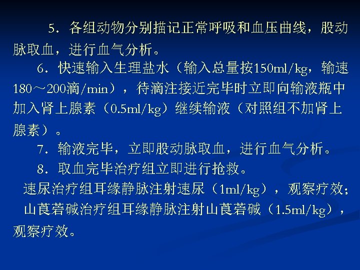 5．各组动物分别描记正常呼吸和血压曲线，股动 脉取血，进行血气分析。 6．快速输入生理盐水（输入总量按150 ml/kg，输速 180～ 200滴/min），待滴注接近完毕时立即向输液瓶中 加入肾上腺素（0. 5 ml/kg）继续输液（对照组不加肾上 腺素）。 7．输液完毕，立即股动脉取血，进行血气分析。 8．取血完毕治疗组立即进行抢救。 速尿治疗组耳缘静脉注射速尿（1 ml/kg），观察疗效；