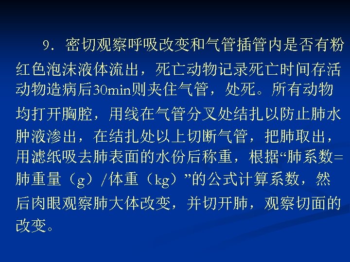 9．密切观察呼吸改变和气管插管内是否有粉 红色泡沫液体流出，死亡动物记录死亡时间存活 动物造病后30 min则夹住气管，处死。所有动物 均打开胸腔，用线在气管分叉处结扎以防止肺水 肿液渗出，在结扎处以上切断气管，把肺取出， 用滤纸吸去肺表面的水份后称重，根据“肺系数= 肺重量（g）/体重（kg）”的公式计算系数，然 后肉眼观察肺大体改变，并切开肺，观察切面的 改变。 
