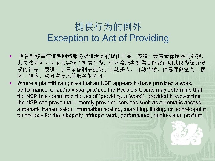 提供行为的例外 Exception to Act of Providing ¡ ¡ 原告能够举证证明网络服务提供者具有提供作品、表演、录音录像制品的外观， 人民法院可以认定其实施了提供行为，但网络服务提供者能够证明其仅为被诉侵 权的作品、表演、录音录像制品提供了自动接入、自动传输、信息存储空间、搜 索、链接、点对点技术等服务的除外。 Where a