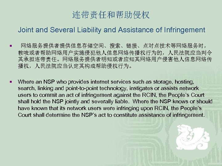 连带责任和帮助侵权 Joint and Several Liability and Assistance of Infringement ¡ 网络服务提供者提供信息存储空间、搜索、链接、点对点技术等网络服务时， 教唆或者帮助网络用户实施侵犯他人信息网络传播权行为的，人民法院应当判令 其承担连带责任。网络服务提供者明知或者应知其网络用户侵害他人信息网络传 播权，人民法院应当认定其构成帮助侵权行为。