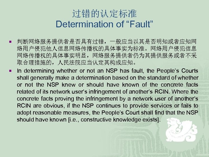 过错的认定标准 Determination of “Fault” ¡ 判断网络服务提供者是否具有过错，一般应当以其是否明知或者应知网 络用户侵犯他人信息网络传播权的具体事实为标准。网络用户侵犯信息 网络传播权的具体事实明显，网络服务提供者仍为其提供服务或者不采 取合理措施的，人民法院应当认定其构成应知。 ¡ In determining whether or