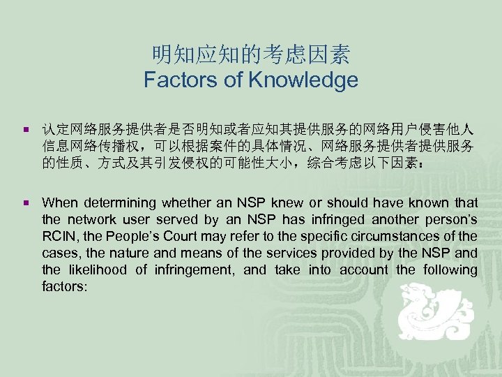 明知应知的考虑因素 Factors of Knowledge ¡ 认定网络服务提供者是否明知或者应知其提供服务的网络用户侵害他人 信息网络传播权，可以根据案件的具体情况、网络服务提供者提供服务 的性质、方式及其引发侵权的可能性大小，综合考虑以下因素： ¡ When determining whether an NSP
