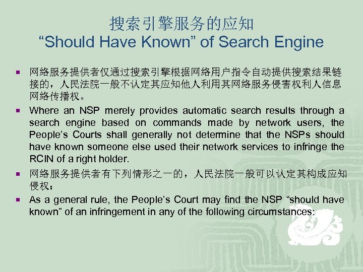 搜索引擎服务的应知 “Should Have Known” of Search Engine ¡ 网络服务提供者仅通过搜索引擎根据网络用户指令自动提供搜索结果链 接的，人民法院一般不认定其应知他人利用其网络服务侵害权利人信息 网络传播权。 ¡ Where an