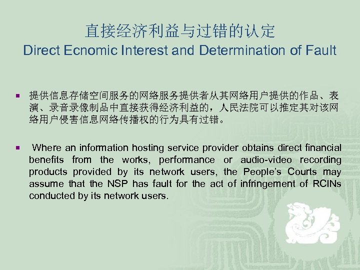 直接经济利益与过错的认定 Direct Ecnomic Interest and Determination of Fault ¡ 提供信息存储空间服务的网络服务提供者从其网络用户提供的作品、表 演、录音录像制品中直接获得经济利益的，人民法院可以推定其对该网 络用户侵害信息网络传播权的行为具有过错。 ¡ Where