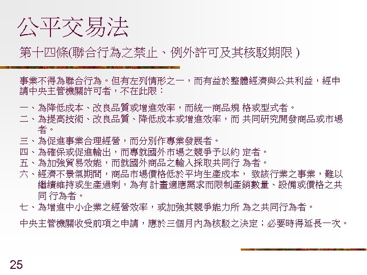 公平交易法 第十四條(聯合行為之禁止、例外許可及其核駁期限 ) 事業不得為聯合行為。但有左列情形之一，而有益於整體經濟與公共利益，經申 請中央主管機關許可者，不在此限： 一、為降低成本、改良品質或增進效率，而統一商品規 格或型式者。 二、為提高技術、改良品質、降低成本或增進效率，而 共同研究開發商品或市場 者。 三、為促進事業合理經營，而分別作專業發展者。 四、為確保或促進輸出，而專就國外市場之競爭予以約 定者。 五、為加強貿易效能，而就國外商品之輸入採取共同行