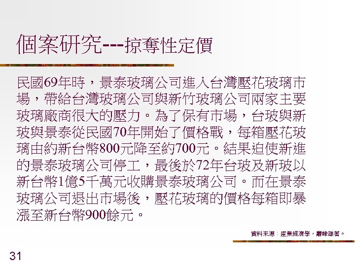 個案研究---掠奪性定價 民國69年時，景泰玻璃公司進入台灣壓花玻璃市 場，帶給台灣玻璃公司與新竹玻璃公司兩家主要 玻璃廠商很大的壓力。為了保有市場，台玻與新 玻與景泰從民國70年開始了價格戰，每箱壓花玻 璃由約新台幣 800元降至約700元。結果迫使新進 的景泰玻璃公司停 ，最後於 72年台玻及新玻以 新台幣 1億5千萬元收購景泰玻璃公司。而在景泰 玻璃公司退出市場後，壓花玻璃的價格每箱即暴 漲至新台幣