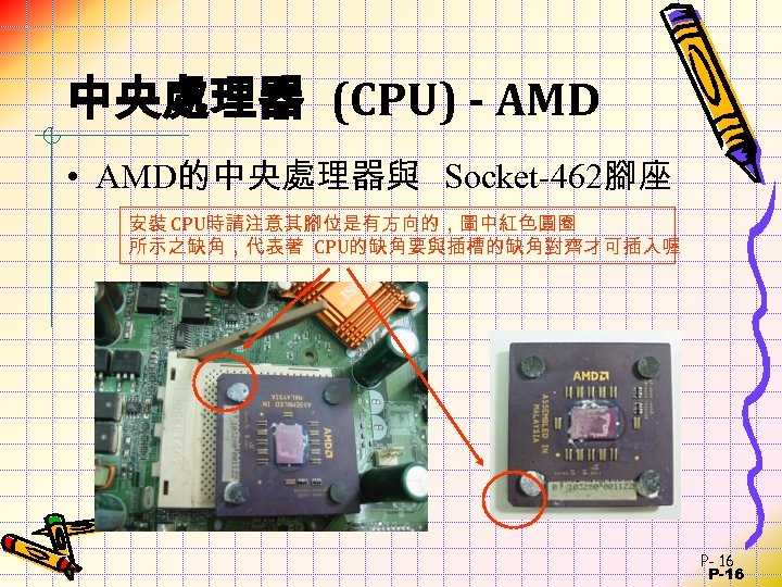 中央處理器 (CPU) - AMD • AMD的中央處理器與 Socket-462腳座 安裝 CPU時請注意其腳位是有方向的，圖中紅色圓圈 所示之缺角，代表著 CPU的缺角要與插槽的缺角對齊才可插入喔 P- 16 P-16