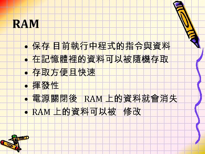 RAM • • • 保存 目前執行中程式的指令與資料 在記憶體裡的資料可以被隨機存取 存取方便且快速 揮發性 電源關閉後 RAM 上的資料就會消失 RAM 上的資料可以被