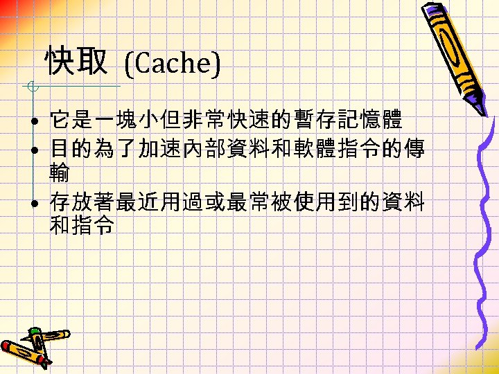 快取 (Cache) • 它是一塊小但非常快速的暫存記憶體 • 目的為了加速內部資料和軟體指令的傳 輸 • 存放著最近用過或最常被使用到的資料 和指令 