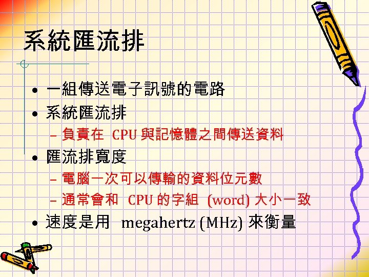 系統匯流排 • 一組傳送電子訊號的電路 • 系統匯流排 – 負責在 CPU 與記憶體之間傳送資料 • 匯流排寬度 – 電腦一次可以傳輸的資料位元數 –