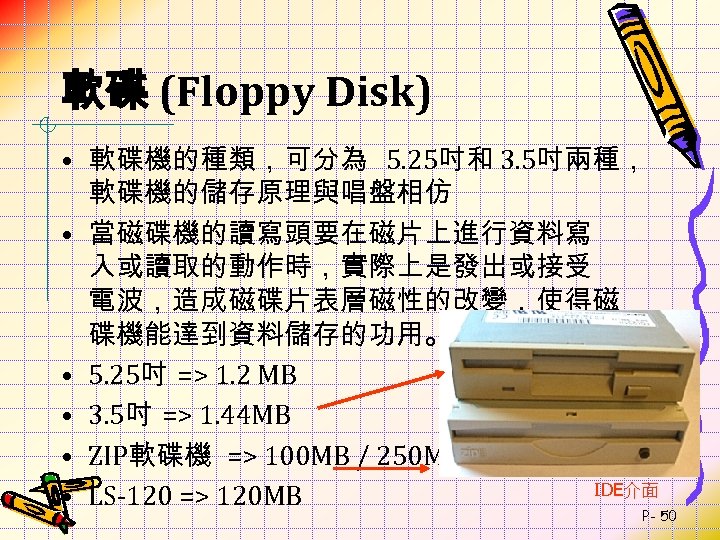 軟碟 (Floppy Disk) • 軟碟機的種類，可分為 5. 25吋和 3. 5吋兩種， 軟碟機的儲存原理與唱盤相仿 • 當磁碟機的讀寫頭要在磁片上進行資料寫 入或讀取的動作時，實際上是發出或接受 電波，造成磁碟片表層磁性的改變，使得磁