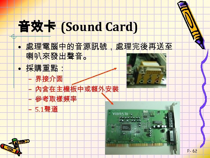 音效卡 (Sound Card) • 處理電腦中的音源訊號，處理完後再送至 喇叭來發出聲音。 • 採購重點： – – 界接介面 內含在主機板中或額外安裝 參考取樣頻率 5.