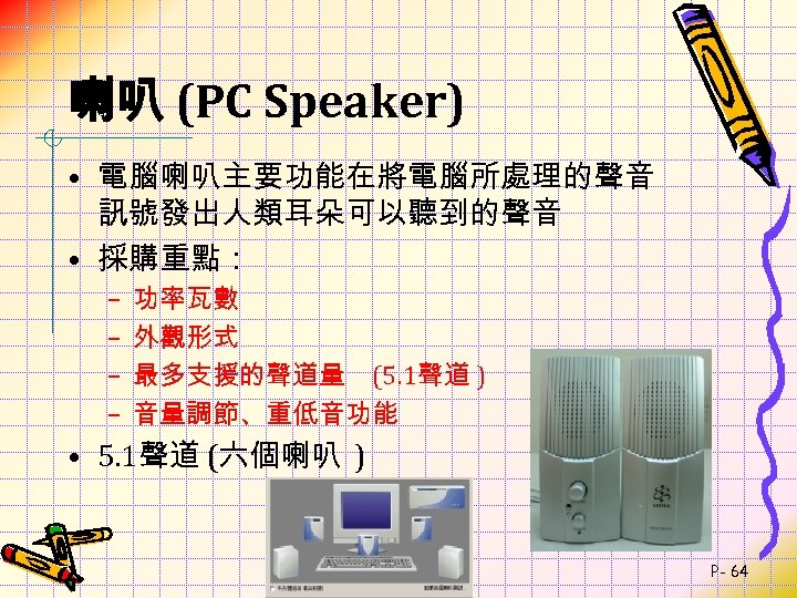 喇叭 (PC Speaker) • 電腦喇叭主要功能在將電腦所處理的聲音 訊號發出人類耳朵可以聽到的聲音 • 採購重點： – – 功率瓦數 外觀形式 最多支援的聲道量 (5.