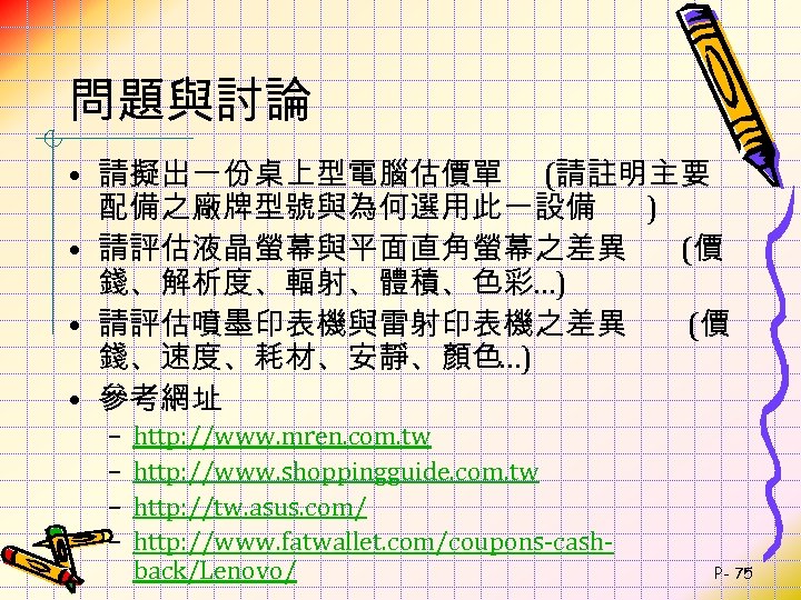 問題與討論 • 請擬出一份桌上型電腦估價單 (請註明主要 配備之廠牌型號與為何選用此一設備 ) • 請評估液晶螢幕與平面直角螢幕之差異 (價 錢、解析度、輻射、體積、色彩…) • 請評估噴墨印表機與雷射印表機之差異 (價 錢、速度、耗材、安靜、顏色…)