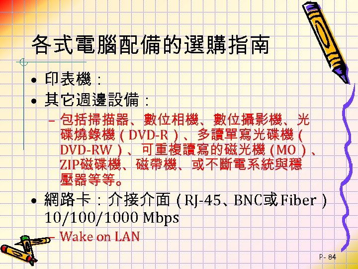 各式電腦配備的選購指南 • 印表機： • 其它週邊設備： – 包括掃描器、數位相機、數位攝影機、光 碟燒錄機（DVD-R）、多讀單寫光碟機（ DVD-RW）、可重複讀寫的磁光機（ MO）、 ZIP磁碟機、磁帶機、或不斷電系統與穩 壓器等等。 • 網路卡：介接介面（RJ-45、