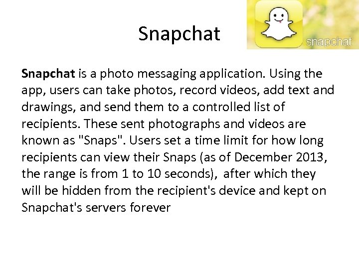 Snapchat is a photo messaging application. Using the app, users can take photos, record