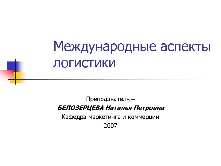 Международные аспекты логистики Преподаватель – БЕЛОЗЕРЦЕВА Наталья Петровна Кафедра маркетинга и коммерции 2007 