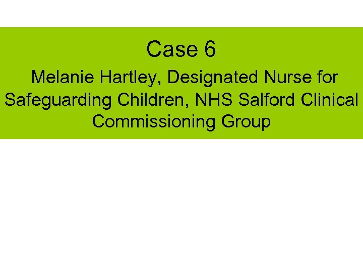 Case 6 Melanie Hartley, Designated Nurse for Safeguarding Children, NHS Salford Clinical Commissioning Group